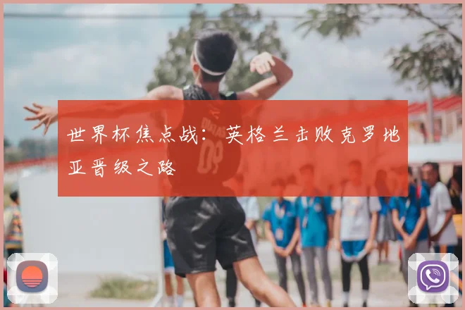 世界杯焦点战：英格兰击败克罗地亚晋级之路