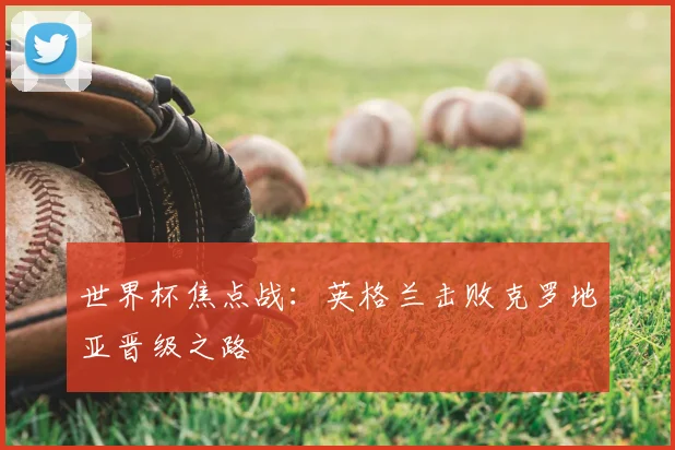 世界杯焦点战：英格兰击败克罗地亚晋级之路