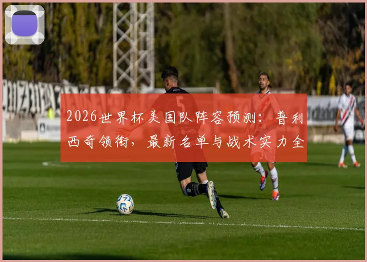 2026世界杯美国队阵容预测:普利西奇领衔,最新名单与战术实力全解析