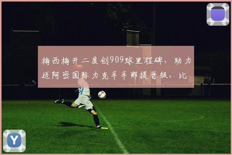 梅西梅开二度创909球里程碑，助力迈阿密国际力克辛辛那提晋级，比赛精彩回顾