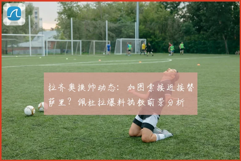拉齐奥换帅动态：加图索接近接替萨里？佩杜拉爆料执教前景分析
