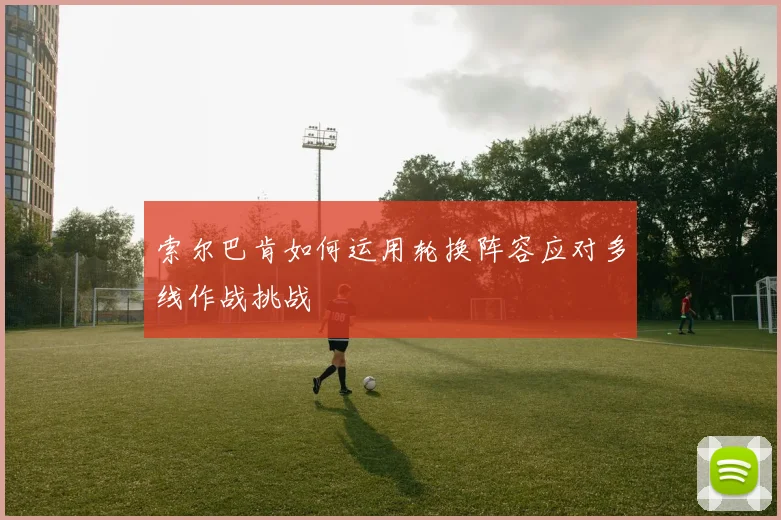 索尔巴肯如何运用轮换阵容应对多线作战挑战